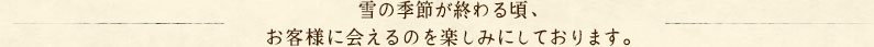 雪の季節が終わる頃、お客様に会えるのを楽しみにしております。