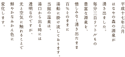 平成十七年六月はなやの森の源泉が湧き出ました。毎分三百リットルもの豊富な源泉を、惜しみなく湧き出たまま百％そのままに湯船に掛け流しております。当館の温泉は、湯口から出る時には透明なのですが、光と空気に触れることで鮮やかなみかん色に変化します。