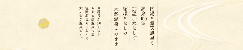 内湯も露天風呂も源泉100%加温加水なしで循環もなしの天然温泉そのまま※源泉が60℃以上もある高温泉の為、塩素消毒もしなくて大丈夫な温泉です。